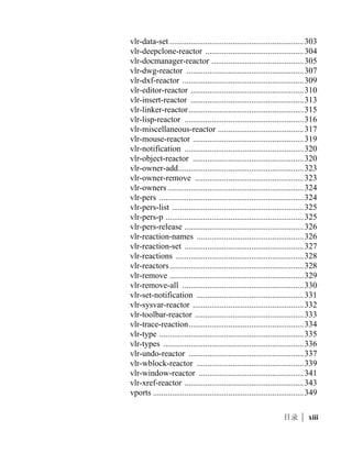 vl-list* ....................................................................... 217
        vl-list-string ........................................................... 217
        vl-list-exported-functions.......................................... 218
        vl-list-length.............................................................. 219
        vl-list-loaded-vlx....................................................... 219
        vl-load-all.................................................................. 220
        vl-load-com ............................................................... 221
        vl-load-reactors ......................................................... 221
        vl-member-if ............................................................. 222
        vl-member-if-not....................................................... 223
        vl-position ................................................................. 223
        vl-prin1-to-string ...................................................... 224
        vl-princ-to-string ...................................................... 225
        vl-propagate .............................................................. 225
        vl-registry-delete ....................................................... 226
        vl-registry-descendents ............................................. 226
        vl-registry-read.......................................................... 227
        vl-registry-write ........................................................ 228
        vl-remove ................................................................. 228
        vl-remove-if ............................................................. 229
        vl-remove-if-not........................................................ 230
        vl-some ..................................................................... 230
        vl-sort ........................................................................ 231
        vl-sort-i...................................................................... 232
        vl-string-list ........................................................... 233
        vl-string-elt................................................................ 234
        vl-string-left-trim ...................................................... 234
        vl-string-mismatch .................................................... 235
        vl-string-position....................................................... 236
        vl-string-right-trim .................................................... 237
        vl-string-search ......................................................... 237
        vl-string-subst ........................................................... 238
        vl-string-translate ...................................................... 239
        vl-string-trim ............................................................. 239
        vl-symbol-name ....................................................... 240
        vl-symbol-value ....................................................... 241
        vl-symbolp ................................................................ 241

x   |
 