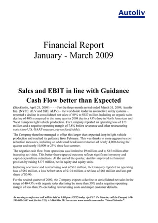 Financial Report
                   January - March 2009


    Sales and EBIT in line with Guidance
      Cash Flow better than Expected
(Stockholm, April 21, 2009) – – – For the three-month period ended March 31, 2009, Autoliv
Inc. (NYSE: ALV and SSE: ALIV) – the worldwide leader in automotive safety systems –
reported a decline in consolidated net sales of 49% to $927 million including an organic sales
decline of 40% compared to the same quarter 2008 due to a 45% drop in North American and
West European light vehicle production. The Company reported an operating loss of $73
million and a negative operating margin of 7.8% before severance and other restructuring
costs (non-U.S. GAAP measure, see enclosed table).
The Company therefore managed to offset this larger-than-expected drop in light vehicle
production and reached its guidance from February. This was thanks to more aggressive cost
reduction measures, including an additional headcount reduction of nearly 4,000 during the
quarter and nearly 10,000 or 23% since last summer.
The negative cash flow from operations was limited to $9 million, and to $45 million after
investing activities. This better-than-expected outcome reflects significant inventory and
capital expenditure reductions. At the end of the quarter, Autoliv improved its financial
position by raising $377 million, net in equity and equity units.
Including severance and restructuring cost of $16 million, the Company reported an operating
loss of $89 million, a loss before taxes of $104 million, a net loss of $64 million and loss per
share of $0.90.
For the second quarter of 2009, the Company expects a decline in consolidated net sales in the
range of 40-45% with organic sales declining by more than 30% and a negative operating
margin of less than 3% excluding restructuring costs and major customer defaults.


An earnings conference call will be held at 3:00 p.m. (CET) today April 21. To listen in, call (in Europe) +44-
203-003-2665 and (in the U.S.) +1-866-966-5335 or access www.autoliv.com under “News/Calendar”.
 