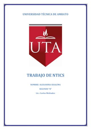 UNIVERSIDAD TÉCNICA DE AMBATO




  TRABAJO DE NTICS

    NOMBRE: ALEXANDRA SISALEMA

           SEGUNDO “B”

        Lic.: Carlos Meléndez
 