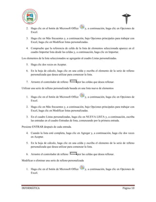 2. Haga clic en el botón de Microsoft Office
Excel.

y, a continuación, haga clic en Opciones de

3. Haga clic en Más frecuentes y, a continuación, bajo Opciones principales para trabajar con
Excel, haga clic en Modificar listas personalizadas.
4. Compruebe que la referencia de celda de la lista de elementos seleccionada aparece en el
cuadro Importar lista desde las celdas y, a continuación, haga clic en Importar.
Los elementos de la lista seleccionados se agregarán al cuadro Listas personalizadas.
5. Haga clic dos veces en Aceptar.
6. En la hoja de cálculo, haga clic en una celda y escriba el elemento de la serie de relleno
personalizada que desea utilizar para comenzar la lista.
7. Arrastre el controlador de relleno

por las celdas que desea rellenar.

Utilizar una serie de relleno personalizada basada en una lista nueva de elementos
1. Haga clic en el botón de Microsoft Office
Excel.

y, a continuación, haga clic en Opciones de

2. Haga clic en Más frecuentes y, a continuación, bajo Opciones principales para trabajar con
Excel, haga clic en Modificar listas personalizadas.
3. En el cuadro Listas personalizadas, haga clic en NUEVA LISTA y, a continuación, escriba
las entradas en el cuadro Entradas de lista, comenzando por la primera entrada.
Presione ENTRAR después de cada entrada.
4. Cuando la lista esté completa, haga clic en Agregar y, a continuación, haga clic dos veces
en Aceptar.
5. En la hoja de cálculo, haga clic en una celda y escriba el elemento de la serie de relleno
personalizada que desea utilizar para comenzar la lista.
6. Arrastre el controlador de relleno

por las celdas que desea rellenar.

Modificar o eliminar una serie de relleno personalizada
1. Haga clic en el botón de Microsoft Office
Excel.

INFORMÁTICA

y, a continuación, haga clic en Opciones de

Página 10

 