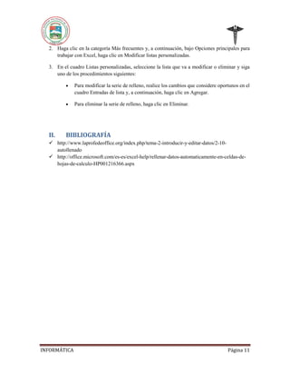 2. Haga clic en la categoría Más frecuentes y, a continuación, bajo Opciones principales para
trabajar con Excel, haga clic en Modificar listas personalizadas.
3. En el cuadro Listas personalizadas, seleccione la lista que va a modificar o eliminar y siga
uno de los procedimientos siguientes:




II.

Para modificar la serie de relleno, realice los cambios que considere oportunos en el
cuadro Entradas de lista y, a continuación, haga clic en Agregar.
Para eliminar la serie de relleno, haga clic en Eliminar.

BIBLIOGRAFÍA

 http://www.laprofedeoffice.org/index.php/tema-2-introducir-y-editar-datos/2-10autollenado
 http://office.microsoft.com/es-es/excel-help/rellenar-datos-automaticamente-en-celdas-dehojas-de-calculo-HP001216366.aspx

INFORMÁTICA

Página 11

 