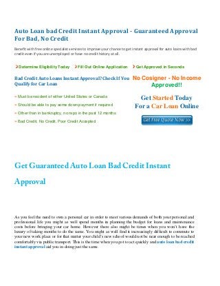 Auto Loan bad Credit Instant Approval ­ Guaranteed Approval 
For Bad, No Credit 
 
Benefit with free online specialist services to improve your chance to get instant approval for auto loans with bad 
credit even if you are unemployed or have no credit history at all. 


    Determine Eligibility Today         Fill Out Online Application          Get Approved in Seconds


Bad Credit Auto Loans Instant Approval? Check If You                      No Cosigner - No Income
Qualify for Car Loan                                                            Approved!!
» Must be resident of either United States or Canada
                                                                              Get Started Today
» Should be able to pay some down payment if required
                                                                            For a Car Loan Online
» Other than in bankruptcy, no repo in the past 12 months
» Bad Credit, No Credit, Poor Credit Accepted


 

 

 


Get Guaranteed Auto Loan Bad Credit Instant
Approval



As you feel the need to own a personal car in order to meet various demands of both your personal and
professional life you might as well spend months in planning the budget for loans and maintenance
costs before bringing your car home. However there also might be times when you won’t have the
luxury of taking months to do the same. You might as well find it increasingly difficult to commute to
your new work place or for that matter your child’s new school would not be near enough to be reached
comfortably via public transport. This is the time when you got to act quickly and auto loan bad credit
instant approval aid you in doing just the same.
 