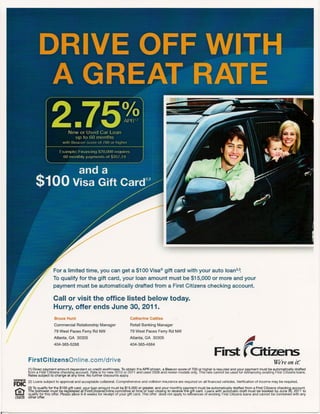 For a limited time, you can get a $1 00 Visa® gift card with your auto loan2,~
                         To qualify for the gift card, your loan amount must be $15,000 or more and your
                         payment must be automatically                         drafted from a First Citizens checking account.

                         Call or visit the office listed below today.
                         Hurry, offer ends June 30, 2011.
                          Bruce Hunt                                       Catherine Cattles
                          Commercial Relationship Manager                   Retail Banking Manager
                          79 West Paces Ferry Rd NW                        79 West Paces Ferry Rd NW




                                                                                                                                                      r
                                                                                                                                                      4
                         Atlanta, GA 30305                                 Atlanta, GA 30305
                          404-365-5268                                     404-365-4664

                                                                                                                                   First Citizens
         FirstCitizensOnline.com/drive                                                                                                                                    we're on it.·
          1)Down pay'ment amount dependent on credit worthiness. To obtain the APR shown, a Beacon score of 700 or higher is required andJour payment must be automatically drafted
         1
         rom a First Citizens checking account. Rate is for new 2010 or 2011 and used 2008 and newer models only. This rate cannot be use for refinancing existing First Citizens loans.
         Rates subject to change at any time. No further discounts apply.
MEMBER
         (2) Loans subject to approval and acceptable collateral. Comprehensive    and collision insurance are required on all financed vehicles. Verification of income may be required.
FDIC     (3) To qualify for the $100 gift card, your loan amount must be $15,000 or greater, and your monthly payment must be automatically drafted from a First Citizens checking account.
G:t
mrn
         The borrower must be registered at FirstCitizensOnline.com/drive       at time of loan closing to receive the gift card. Loans with automatic draft must be booked by June 30,2011 to
         qualify for this offer. Please allow 6-8 weeks for receipt of your gift card. This offer does not apply to refinances of existing First Citizens loans and cannot be combined with any
         other offer.
 
