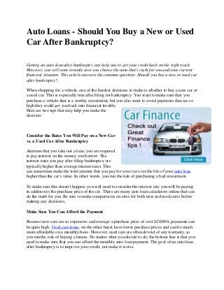 Auto Loans - Should You Buy a New or Used
Car After Bankruptcy?
Getting an auto loan after bankruptcy can help you to get your credit back on the right track.
However, you will want to make sure you choose the auto that's right for you and your current
financial situation. This article answers the common question: Should you buy a new or used car
after bankruptcy?
When shopping for a vehicle, one of the hardest decisions to make is whether to buy a new car or
a used car. This is especially true after filing for bankruptcy. You want to make sure that you
purchase a vehicle that is a worthy investment, but you also want to avoid payments that are so
high they could get you back into financial trouble.
Here are two tips that may help you make the
decision:
Consider the Rates You Will Pay on a New Car
vs. a Used Car After Bankruptcy
Anytime that you take out a loan, you are required
to pay interest on the money you borrow. The
interest rates you pay after filing bankruptcy are
typically higher than average interest rates. This
can sometimes make the total amount that you pay for your car over the life of your auto loan
higher than the car's value. In other words, you run the risk of purchasing a bad investment.
To make sure this doesn't happen, you will need to consider the interest rate you will be paying
in addition to the purchase price of the car. There are many auto loan calculators online that can
do the math for you. Be sure to make comparisons on rates for both new and used cares before
making any decisions.
Make Sure You Can Afford the Payment
Because new cars are so expensive and average a purchase price of over $20,000, payments can
be quite high. Used cars loans, on the other hand, have lower purchase prices and can be much
more affordable on a monthly basis. However, used cars are often devoid of any warranty, so
you run the risk of buying a lemon. No matter what you decide to do, the bottom line is that you
need to make sure that you can afford the monthly auto loan payment. The goal of an auto loan
after bankruptcy is to improve your credit, not make it worse.
 