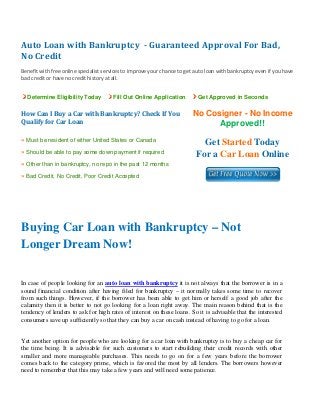 Auto Loan with Bankruptcy  ­ Guaranteed Approval For Bad, 
No Credit 
 
Benefit with free online specialist services to improve your chance to get auto loan with bankruptcy even if you have
bad credit or have no credit history at all. 
Determine Eligibility Today Fill Out Online Application Get Approved in Seconds
How Can I Buy a Car with Bankruptcy? Check If You 
Qualify for Car Loan
No Cosigner - No Income
Approved!!
» Must be resident of either United States or Canada
» Should be able to pay some down payment if required
» Other than in bankruptcy, no repo in the past 12 months
» Bad Credit, No Credit, Poor Credit Accepted
Get Started Today
For a Car Loan Online
 
 
Buying Car Loan with Bankruptcy – Not
Longer Dream Now!
In case of people looking for an auto loan with bankruptcy it is not always that the borrower is in a
sound financial condition after having filed for bankruptcy – it normally takes some time to recover
from such things. However, if the borrower has been able to get him or herself a good job after the
calamity then it is better to not go looking for a loan right away. The main reason behind that is the
tendency of lenders to ask for high rates of interest on these loans. So it is advisable that the interested
consumers save up sufficiently so that they can buy a car on cash instead of having to go for a loan.
Yet another option for people who are looking for a car loan with bankruptcy is to buy a cheap car for
the time being. It is advisable for such customers to start rebuilding their credit records with other
smaller and more manageable purchases. This needs to go on for a few years before the borrower
comes back to the category prime, which is favored the most by all lenders. The borrowers however
need to remember that this may take a few years and will need some patience.
 