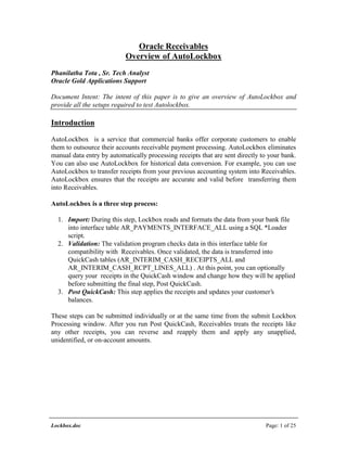 Lockbox.doc Page: 1 of 25
Oracle Receivables
Overview of AutoLockbox
Phanilatha Tota , Sr. Tech Analyst
Oracle Gold Applications Support
Document Intent: The intent of this paper is to give an overview of AutoLockbox and
provide all the setups required to test Autolockbox.
Introduction
AutoLockbox is a service that commercial banks offer corporate customers to enable
them to outsource their accounts receivable payment processing. AutoLockbox eliminates
manual data entry by automatically processing receipts that are sent directly to your bank.
You can also use AutoLockbox for historical data conversion. For example, you can use
AutoLockbox to transfer receipts from your previous accounting system into Receivables.
AutoLockbox ensures that the receipts are accurate and valid before transferring them
into Receivables.
AutoLockbox is a three step process:
1. Import: During this step, Lockbox reads and formats the data from your bank file
into interface table AR_PAYMENTS_INTERFACE_ALL using a SQL *Loader
script.
2. Validation: The validation program checks data in this interface table for
compatibility with Receivables. Once validated, the data is transferred into
QuickCash tables (AR_INTERIM_CASH_RECEIPTS_ALL and
AR_INTERIM_CASH_RCPT_LINES_ALL) . At this point, you can optionally
query your receipts in the QuickCash window and change how they will be applied
before submitting the final step, Post QuickCash.
3. Post QuickCash: This step applies the receipts and updates your customer’s
balances.
These steps can be submitted individually or at the same time from the submit Lockbox
Processing window. After you run Post QuickCash, Receivables treats the receipts like
any other receipts, you can reverse and reapply them and apply any unapplied,
unidentified, or on-account amounts.
 