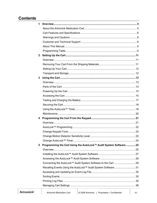 Contents
           1 Overview..................................................................................................................... 5
                About the Artromick Medication Cart.......................................................................... 5
                Cart Features and Specifications ............................................................................... 6
                Warnings and Cautions .............................................................................................. 8
                Customer and Technical Support ............................................................................... 8
                About This Manual...................................................................................................... 9
                Programming Table .................................................................................................... 9
           2 Setting Up the Cart .................................................................................................. 11
                Overview................................................................................................................... 11
                Removing Your Cart From the Shipping Materials................................................... 11
                Setting Up Your Cart................................................................................................. 12
                Transport and Storage.............................................................................................. 12
           3 Using the Cart .......................................................................................................... 13
                Overview................................................................................................................... 13
                Parts of the Cart........................................................................................................ 13
                Powering Up the Cart ............................................................................................... 15
                Accessing the Cart.................................................................................................... 15
                Testing and Charging the Battery............................................................................. 17
                Securing the Cart...................................................................................................... 18
                Using the AutoLock™ Timer..................................................................................... 19
                Maintenance ............................................................................................................. 20
           4 Programming the Cart From the Keypad .............................................................. 21
                Overview................................................................................................................... 21
                AutoLock™ Programming......................................................................................... 22
                Change Keypad Tone............................................................................................... 23
                Change Motion Detector Sensitivity Level................................................................ 23
                Change AutoLock™ Timer ....................................................................................... 24
           5 Programming the Cart Using the AutoLock™ Audit System Software ............. 25
                Overview................................................................................................................... 25
                Installing the AutoLock™ Audit System Software .................................................... 27
                Accessing the AutoLock™ Audit System Software .................................................. 28
                Connecting the AutoLock™ Audit System Software to the Cart .............................. 29
                Recalling Events Using the AutoLock™ Audit System Software ............................. 31
                Accessing and Updating an Event Log File.............................................................. 35
                Sorting Events .......................................................................................................... 35
                Printing Log Files ...................................................................................................... 35
                Managing Cart Settings ............................................................................................ 36

                     Artromick Medication Cart                © 2008 Artromick | Proprietary + Confidential                             -iii-
 