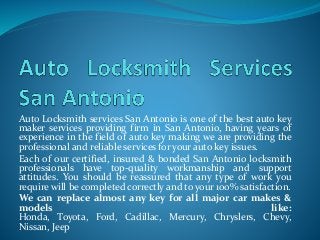 Auto Locksmith services San Antonio is one of the best auto key 
maker services providing firm in San Antonio, having years of 
experience in the field of auto key making we are providing the 
professional and reliable services for your auto key issues. 
Each of our certified, insured & bonded San Antonio locksmith 
professionals have top-quality workmanship and support 
attitudes. You should be reassured that any type of work you 
require will be completed correctly and to your 100% satisfaction. 
We can replace almost any key for all major car makes & 
models like: 
Honda, Toyota, Ford, Cadillac, Mercury, Chryslers, Chevy, 
Nissan, Jeep 
 