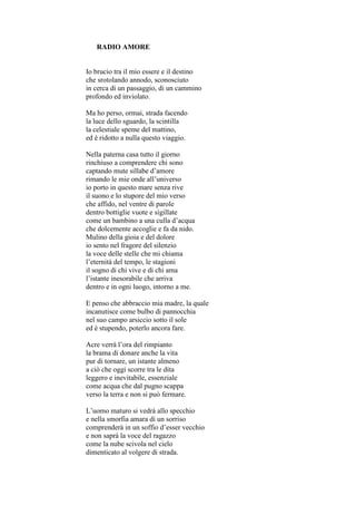 RADIO AMORE


Io brucio tra il mio essere e il destino
che srotolando annodo, sconosciuto
in cerca di un passaggio, di un cammino
profondo ed inviolato.

Ma ho perso, ormai, strada facendo
la luce dello sguardo, la scintilla
la celestiale speme del mattino,
ed è ridotto a nulla questo viaggio.

Nella paterna casa tutto il giorno
rinchiuso a comprendere chi sono
captando mute sillabe d’amore
rimando le mie onde all’universo
io porto in questo mare senza rive
il suono e lo stupore del mio verso
che affido, nel ventre di parole
dentro bottiglie vuote e sigillate
come un bambino a una culla d’acqua
che dolcemente accoglie e fa da nido.
Mulino della gioia e del dolore
io sento nel fragore del silenzio
la voce delle stelle che mi chiama
l’eternità del tempo, le stagioni
il sogno di chi vive e di chi ama
l’istante inesorabile che arriva
dentro e in ogni luogo, intorno a me.

E penso che abbraccio mia madre, la quale
incanutisce come bulbo di pannocchia
nel suo campo arsiccio sotto il sole
ed è stupendo, poterlo ancora fare.

Acre verrà l’ora del rimpianto
la brama di donare anche la vita
pur di tornare, un istante almeno
a ciò che oggi scorre tra le dita
leggero e inevitabile, essenziale
come acqua che dal pugno scappa
verso la terra e non si può fermare.

L’uomo maturo si vedrà allo specchio
e nella smorfia amara di un sorriso
comprenderà in un soffio d’esser vecchio
e non saprà la voce del ragazzo
come la nube scivola nel cielo
dimenticato al volgere di strada.
 