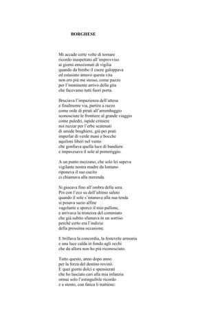 BORGHESE



Mi accade certe volte di tornare
ricordo inaspettato all’improvviso
ai giorni emozionati di vigilia
quando da bimbo il cuore galoppava
ed estasiato amavo questa vita
non ero più me stesso, come pazzo
per l’imminente arrivo della gita
che facevamo tutti fuori porta.

Bruciava l’impazienza dell’attesa
e finalmente via, partire a razzo
come orde di pirati all’arrembaggio
sconosciute le frontiere al grande viaggio
come puledri, ispide criniere
noi ruzzar per l’erbe scatenati
di umide brughiere, giù pei prati
imperlar di verde mani e bocche
aquiloni liberi nel vento
che gonfiava quella luce di bandiere
e impavesava il sole al pomeriggio.

A un punto mezzano, che solo lei sapeva
vigilante nostra madre da lontano
riponeva il suo cucito
ci chiamava alla merenda.

Si giocava fino all’ombra della sera.
Poi con l’eco su dell’ultimo saluto
quando il sole s’intanava alla sua tenda
si posava sazio alfine
vagolante e sporco il mio pallone,
e arrivava la tristezza del commiato
che già subito sfumava in un sorriso
perché certo era l’indizio
della prossima occasione.

E brillava la concordia, la festevole armonia
e una luce calda in fondo agli occhi
che da allora non ho più riconosciuto.

Tutto questo, anno dopo anno
per la forza del destino rovinò.
E quei giorni dolci e spensierati
che ho lasciato cari alla mia infanzia
ormai solo l’estinguibile ricordo
e a stento, con fatica li trattiene:
 