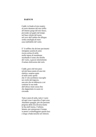BARNUM


Caddi, in fondo al mio respiro
al cuore duraturo del mio soffio
all’interno gorgo del mio fuoco,
piovendo sul giglio del tempo
nel buco silente del tuono
nel cavo dell’ombra che dilegua
sorda conchiglia di mare
casa inabitabile del vento.


E’ il soffitto che diviene pavimento
intrippata scatola di carne
riccia cortina di stella
molle tepore di membrana
incubando il seme che distilla
del vuoto, a goccia intermittente
il nettare dolcissimo dal cielo.


Caddi, grave del mio peso
nel più basso punto di una rete
elastica, sospesa sopra
al nulla come quella
che il volo acrobatico raccoglie
nei circhi dal trapezio,
una rete che mi abbraccia e mi
contiene la sua onda
dall’abisso muto senza fine
che dappertutto in cuore mi
circonda.


Tutto è pien di nulla, tutto è vuoto
ed ogni cosa è specchio d’ogni cosa.
Attenderò quaggiù, più che paziente
prigione della mia diversa mente
la fine dell’eterno, l’infinito.
Intanto, per ammazzare il tempo
io penso a schiaffeggiare questa luce
e tengo a bada mosche nel silenzio.
 