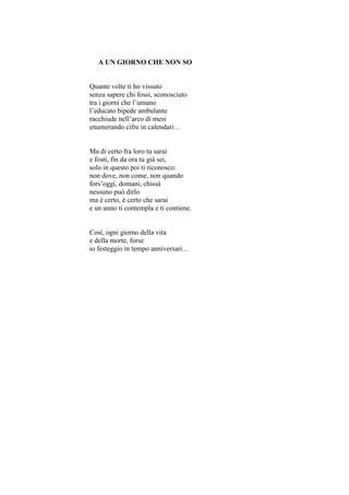A UN GIORNO CHE NON SO


Quante volte ti ho vissuto
senza sapere chi fossi, sconosciuto
tra i giorni che l’umano
l’educato bipede ambulante
racchiude nell’arco di mesi
enumerando cifre in calendari…


Ma di certo fra loro tu sarai
e fosti, fin da ora tu già sei,
solo in questo poi ti riconosco:
non dove, non come, non quando
fors’oggi, domani, chissà
nessuno può dirlo
ma è certo, è certo che sarai
e un anno ti contempla e ti contiene.


Così, ogni giorno della vita
e della morte, forse
io festeggio in tempo anniversari…
 