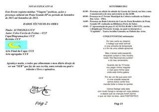 NOTAS EXPLICATIVAS                                                      SETEMBRO/2012

Este livreto registra minhas “Viagens” poéticas, ações e        01/09 – Presença na edição de sábado da Gazeta do Litoral, em foto e nota
                                                                        Comemorativa do meu aniversário no dia 26/08.
presença cultural em Praia Grande-SP no período de Setembro
                                                                05/09 - Presença no 4º Forum Municipal de Cultura realizado no Palácio
de 2011 até Setembro de 2012.                                           Das Artes – PDA.
                                                                14/09 – Presença na Roda Literária da Casa do Poeta Brasileiro de Praia
               DADOS TÉCNICOS DA OBRA                                   Grande-SP, realizada na Biblioteca Porto do Saber.
                                                                15/09 – 2ª Apresentação da peça O AUTO DA BARCA DO CÉU, escrita
                                                                        e dirigida por Petruccio Araujo, na qual eu interpreto o
Titulo: AUTOLOGIA CCF                                                   “Ceguinho”. Teatro Serafim Gonzalez no Palácio das Artes.
Autor: Celso Corrêa de Freitas – CCF
Capa/Diagramaçãoo: CCF                                                               CINQUENTOITO(Continuação)
Revisão: CCF
                                                                                        Do meu canto eu observo
                                                                                        o trafego que está sofrível
                                                                                      é uma amostra da temporada
                                                                                     e o fim de uma cidade aprazível.
Arte Final da Capa: CCF
                                                                                       Mas o tempo está passando
Arte agregada: CCF
                                                                                     enquanto cumpro o meu horário
                                                                                     neste "Dia Nacional dos surdos"
                                                                                          e do meu aniversário.
 Agradeço muito, a todos que alimentam o meu diário desejo de
                                                                                          Quando der às 15 horas
  ser um “SER” que faz da sua escrita, uma estrada na qual o                             vou pegar minha magrela
                  trânsito é livre e opinativo.                                           e voar para minha casa
                                                                                          onde está minha galera.

                                                                                      Por ser um dia que para mim
                             CCF
                                                                                        é uma ocasião especial
                                                                                        vamos todos comer fora
                                                                                     mandei botar a mesa no quintal.

                                                                                         Vamos festejar esta data
                                                                               com muito frango e cerveja em copo plástico
                                                                                  e depois que as crianças forem dormir
                                                                               o que vai rolar na área...será FANTÁSTICO.


                          Pág 2                                                                  Pág 19
 