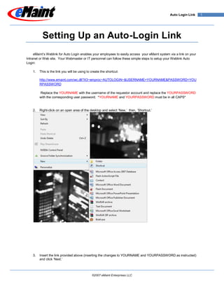 Auto Login Link      1




           Setting Up an Auto-Login Link
     eMaint’s Weblink for Auto Login enables your employees to easily access your eMaint system via a link on your
Intranet or Web site. Your Webmaster or IT personnel can follow these simple steps to setup your Weblink Auto
Login:

    1.   This is the link you will be using to create the shortcut:

         http://www.emaint.com/wc.dll?X3~emproc~AUTOLOGIN~&USERNAME=YOURNAME&PASSWORD=YOU
         RPASSWORD

         Replace the YOURNAME with the username of the requestor account and replace the YOURPASSWORD
         with the corresponding user password. *YOURNAME and YOURPASSWORD must be in all CAPS*


         Right-click on an open area of the desktop and select ‘New,’ then, ‘Shortcut.’
    2.




    3.   Insert the link provided above (inserting the changes to YOURNAME and YOURPASSWORD as instructed)
         and click ‘Next.’



                                               ©2007 eMaint Enterprises LLC