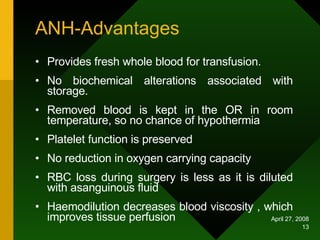 ANH-Advantages Provides fresh whole blood for transfusion. No biochemical alterations associated with storage. Removed blood is kept in the OR in room temperature, so no chance of hypothermia Platelet function is preserved  No reduction in oxygen carrying capacity RBC loss during surgery is less as it is diluted with asanguinous fluid Haemodilution decreases blood viscosity , which improves tissue perfusion 