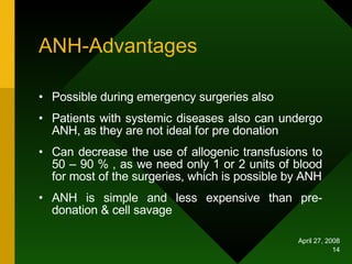 ANH-Advantages Possible during emergency surgeries also Patients with systemic diseases also can undergo ANH, as they are not ideal for pre donation Can decrease the use of allogenic transfusions to 50 – 90 % , as we need only 1 or 2 units of blood for most of the surgeries, which is possible by ANH ANH is simple and less expensive than pre-donation & cell savage 