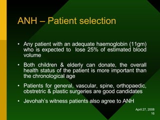 ANH – Patient selection Any patient with an adequate haemoglobin (11gm) who is expected to  lose 25% of estimated blood volume Both children & elderly can donate, the overall health status of the patient is more important than the chronological age Patients for general, vascular, spine, orthopaedic, obstretric & plastic surgeries are good candidates Jevohah’s witness patients also agree to ANH 