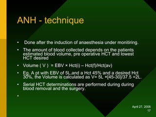 ANH - technique Done after the induction of anaesthesia under monitiring. The amount of blood collected depends on the patients estimated blood volume, pre operative HCT and lowest HCT desired Volume ( V )  = EBV  × Hct(i) – Hct(f)/Hct(av) Eg. A pt with EBV of 5L,and a Hct 45% and a desired Hct 30%, the Volume is calculated as V= 5L  ×[45-30]/37.5 =2L. Serial HCT determinations are performed during during blood removal and the surgery. 