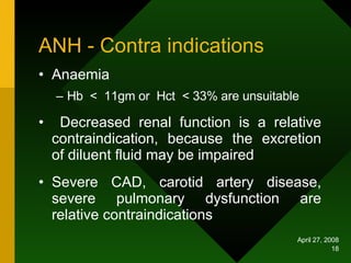 ANH - Contra indications Anaemia Hb  <  11gm or  Hct  < 33% are unsuitable Decreased renal function is a relative contraindication, because the excretion of diluent fluid may be impaired Severe CAD, carotid artery disease, severe pulmonary dysfunction are relative contraindications 