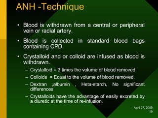 ANH -Technique Blood is withdrawn from a central or peripheral vein or radial artery. Blood is collected in standard blood bags containing CPD. Crystalloid and or colloid are infused as blood is withdrawn. Crystalloid = 3 times the volume of blood removed  Colloids  = Equal to the volume of blood removed. Dextran ,albumin , Heta-starch, No significant differences Crystalloids have the advantage of easily excreted by a diuretic at the time of re-infusion. 