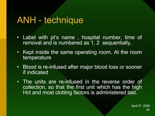 ANH - technique Label with pt’s name , hospital number, time of removal and is numbered as 1, 2  sequentially. Kept inside the same operating room. At the room temperature  Blood is re-infused after major blood loss or sooner if indicated The units are re-infused in the reverse order of collection, so that the first unit which has the high Hct and most clotting factors is administered last.  
