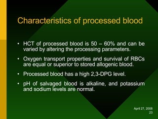 Characteristics of processed blood HCT of processed blood is 50 – 60% and can be varied by altering the processing parameters. Oxygen transport properties and survival of RBCs are equal or superior to stored allogenic blood. Processed blood has a high 2,3-DPG level. pH of salvaged blood is alkaline, and potassium and sodium levels are normal.  