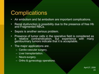Complications Air embolism and fat embolism are important complications. Renal dysfunction is possibility due to the presence of free Hb and Fragmented RBCs. Sepsis is another serious problem. Presence of tumor cells in the operative field is considered as a relative contraindication, but experience with many genitourinary tumors indicate that it is acceptable. The major applications are . Cardio-vascular surgery. Liver transplantation. Neuro-surgery. Ortho & gynecology operations.  