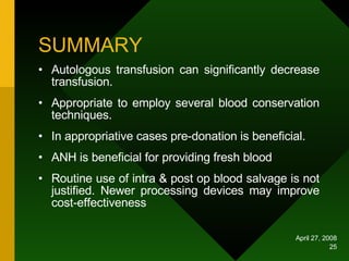 SUMMARY Autologous transfusion can significantly decrease transfusion. Appropriate to employ several blood conservation techniques. In appropriative cases pre-donation is beneficial. ANH is beneficial for providing fresh blood Routine use of intra & post op blood salvage is not justified. Newer processing devices may improve cost-effectiveness  