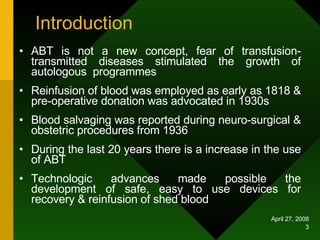 Introduction ABT is not a new concept, fear of transfusion- transmitted diseases stimulated the growth of autologous  programmes Reinfusion of blood was employed as early as 1818 & pre-operative donation was advocated in 1930s Blood salvaging was reported during neuro-surgical & obstetric procedures from 1936  During the last 20 years there is a increase in the use of ABT Technologic advances made possible the development of safe, easy to use devices for recovery & reinfusion of shed blood 