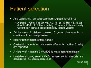 Patient selection  Any patient with an adequate haemoglobin level(11g) A patient weighing 50 Kg, Hb >11gm & Hct> 33% can donate 450 ml of blood safely. Those with lesser body weight can donate proportionately lesser volume Adolescents & children below 10 years also can be a candidate if he is cooperative Elderly patients can safely donate Obstretric patients – no adverse effects for mother & baby are reported A history of Hepatitis-B or AIDS is not a contraindication Unstable angina, severe CAD, severe aortic stenosis are considered  as contraindications 