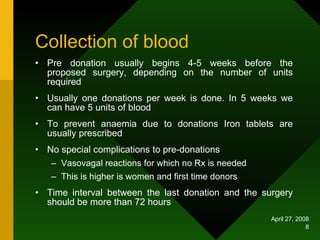 Collection of blood Pre donation usually begins 4-5 weeks before the proposed surgery, depending on the number of units required Usually one donations per week is done. In 5 weeks we can have 5 units of blood To prevent anaemia due to donations Iron tablets are usually prescribed No special complications to pre-donations  Vasovagal reactions for which no Rx is needed This is higher is women and first time donors Time interval between the last donation and the surgery should be more than 72 hours 