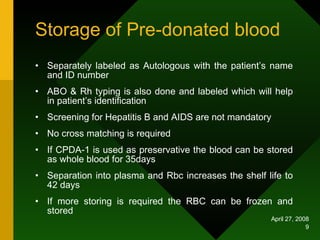 Storage of Pre-donated blood Separately labeled as Autologous with the patient’s name and ID number ABO & Rh typing is also done and labeled which will help in patient’s identification Screening for Hepatitis B and AIDS are not mandatory No cross matching is required If CPDA-1 is used as preservative the blood can be stored as whole blood for 35days Separation into plasma and Rbc increases the shelf life to 42 days If more storing is required the RBC can be frozen and stored 