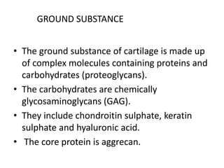 GROUND SUBSTANCE
• The ground substance of cartilage is made up
of complex molecules containing proteins and
carbohydrates (proteoglycans).
• The carbohydrates are chemically
glycosaminoglycans (GAG).
• They include chondroitin sulphate, keratin
sulphate and hyaluronic acid.
• The core protein is aggrecan.
 