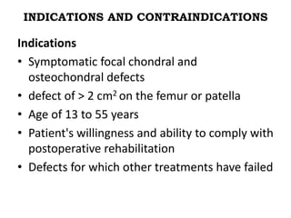 INDICATIONS AND CONTRAINDICATIONS
Indications
• Symptomatic focal chondral and
osteochondral defects
• defect of > 2 cm2 on the femur or patella
• Age of 13 to 55 years
• Patient's willingness and ability to comply with
postoperative rehabilitation
• Defects for which other treatments have failed
 