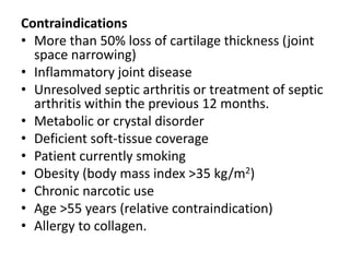 Contraindications
• More than 50% loss of cartilage thickness (joint
space narrowing)
• Inflammatory joint disease
• Unresolved septic arthritis or treatment of septic
arthritis within the previous 12 months.
• Metabolic or crystal disorder
• Deficient soft-tissue coverage
• Patient currently smoking
• Obesity (body mass index >35 kg/m2)
• Chronic narcotic use
• Age >55 years (relative contraindication)
• Allergy to collagen.
 