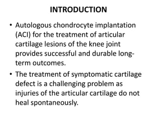 INTRODUCTION
• Autologous chondrocyte implantation
(ACI) for the treatment of articular
cartilage lesions of the knee joint
provides successful and durable long-
term outcomes.
• The treatment of symptomatic cartilage
defect is a challenging problem as
injuries of the articular cartilage do not
heal spontaneously.
 