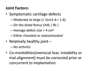 Joint Factors:
• Symptomatic cartilage defects
– Moderate to large (> 2cm2 d.= 1.6)
– On the distal femur (mfc / lfc )
– Average defect size > 4 cm2
– Either chondral or osteochondral
• Relatively healthy joint –
– No arthritis
• Co-morbidities(meniscal tear, instability or
mal-alignment) must be corrected prior or
concurrent to implantation.
 