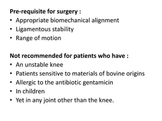Pre-requisite for surgery :
• Appropriate biomechanical alignment
• Ligamentous stability
• Range of motion
Not recommended for patients who have :
• An unstable knee
• Patients sensitive to materials of bovine origins
• Allergic to the antibiotic gentamicin
• In children
• Yet in any joint other than the knee.
 