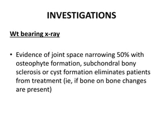 INVESTIGATIONS
Wt bearing x-ray
• Evidence of joint space narrowing 50% with
osteophyte formation, subchondral bony
sclerosis or cyst formation eliminates patients
from treatment (ie, if bone on bone changes
are present)
 