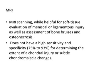 MRI
• MRI scanning, while helpful for soft-tissue
evaluation of meniscal or ligamentous injury
as well as assessment of bone bruises and
osteonecrosis.
• Does not have a high sensitivity and
specificity (75% to 93%) for determining the
extent of a chondral injury or subtle
chondromalacia changes.
 