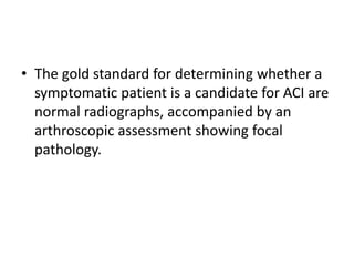 • The gold standard for determining whether a
symptomatic patient is a candidate for ACI are
normal radiographs, accompanied by an
arthroscopic assessment showing focal
pathology.
 