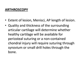 ARTHROSCOPY
• Extent of lesion, Menisci, AP length of lesion.
• Quality and thickness of the surrounding
articular cartilage will determine whether
healthy cartilage will be available for
periosteal suturing or a non-contained
chondral injury will require suturing through
synovium or small drill holes through the
bone.
 