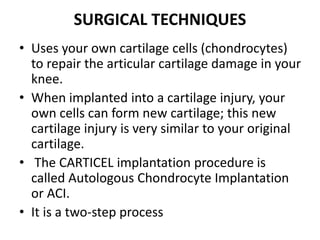 SURGICAL TECHNIQUES
• Uses your own cartilage cells (chondrocytes)
to repair the articular cartilage damage in your
knee.
• When implanted into a cartilage injury, your
own cells can form new cartilage; this new
cartilage injury is very similar to your original
cartilage.
• The CARTICEL implantation procedure is
called Autologous Chondrocyte Implantation
or ACI.
• It is a two-step process
 