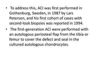 • To address this, ACI was first performed in
Gothenburg, Sweden, in 1987 by Lars
Peterson, and his first cohort of cases with
second-look biopsies was reported in 1994.
• The first-generation ACI were performed with
an autologous periosteal flap from the tibia or
femur to cover the defect and seal in the
cultured autologous chondrocytes.
 
