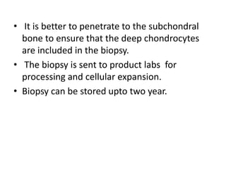 • It is better to penetrate to the subchondral
bone to ensure that the deep chondrocytes
are included in the biopsy.
• The biopsy is sent to product labs for
processing and cellular expansion.
• Biopsy can be stored upto two year.
 