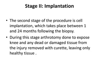 Stage II: Implantation
• The second stage of the procedure is cell
implantation, which takes place between 1
and 24 months following the biopsy.
• During this stage arthrotomy done to expose
knee and any dead or damaged tissue from
the injury removed with curette, leaving only
healthy tissue .
 