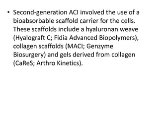 • Second-generation ACI involved the use of a
bioabsorbable scaffold carrier for the cells.
These scaffolds include a hyaluronan weave
(Hyalograft C; Fidia Advanced Biopolymers),
collagen scaffolds (MACI; Genzyme
Biosurgery) and gels derived from collagen
(CaReS; Arthro Kinetics).
 