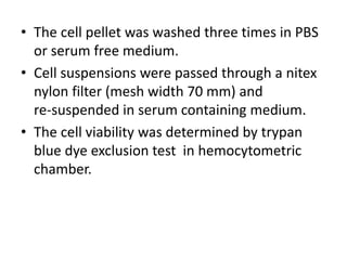 • The cell pellet was washed three times in PBS
or serum free medium.
• Cell suspensions were passed through a nitex
nylon filter (mesh width 70 mm) and
re-suspended in serum containing medium.
• The cell viability was determined by trypan
blue dye exclusion test in hemocytometric
chamber.
 