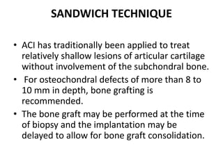 SANDWICH TECHNIQUE
• ACI has traditionally been applied to treat
relatively shallow lesions of articular cartilage
without involvement of the subchondral bone.
• For osteochondral defects of more than 8 to
10 mm in depth, bone grafting is
recommended.
• The bone graft may be performed at the time
of biopsy and the implantation may be
delayed to allow for bone graft consolidation.
 