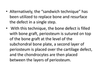 • Alternatively, the “sandwich technique” has
been utilized to replace bone and resurface
the defect in a single step.
• With this technique, the bone defect is filled
with bone graft, periosteum is sutured on top
of the bone graft at the level of the
subchondral bone plate, a second layer of
periosteum is placed over the cartilage defect,
and the chondrocytes are then placed
between the layers of periosteum.
 